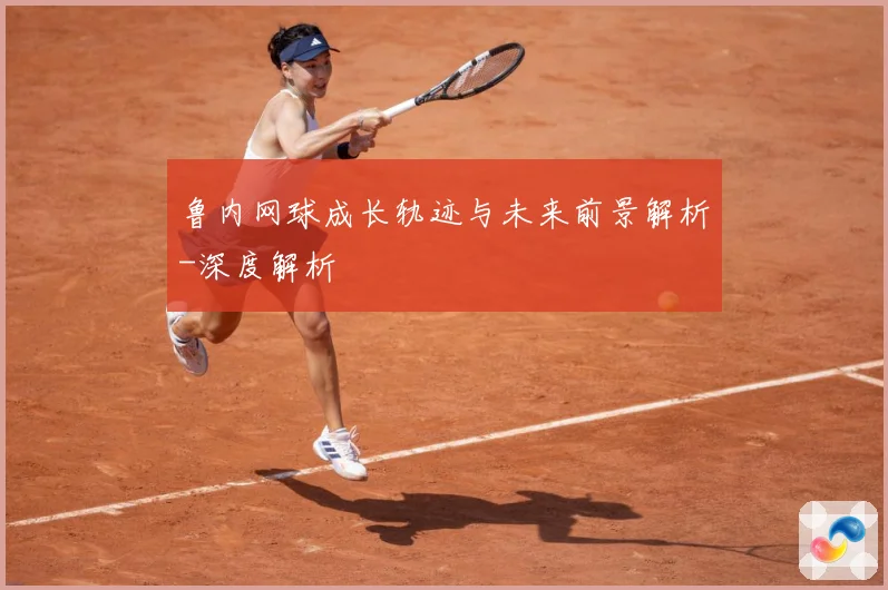 鲁内网球成长轨迹与未来前景解析-深度解析