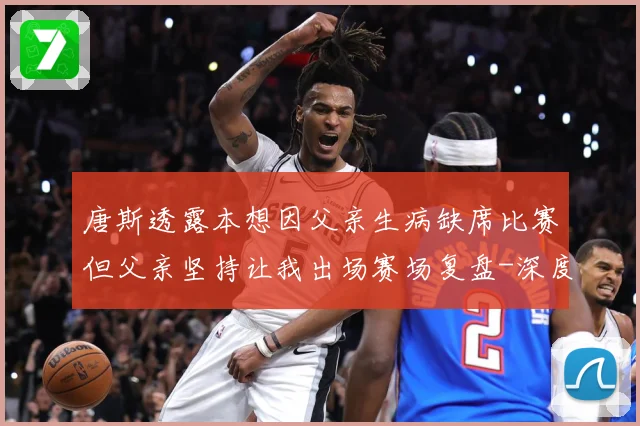 唐斯透露本想因父亲生病缺席比赛但父亲坚持让我出场赛场复盘-深度解析