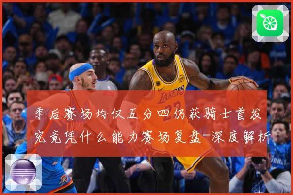 季后赛场均仅五分四仍获骑士首发究竟凭什么能力赛场复盘-深度解析