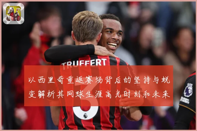以西里奇重返赛场背后的坚持与蜕变解析其网球生涯高光时刻和未来挑战-深度解析