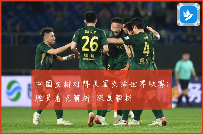 中国女排对阵美国女排世界联赛：胜负看点解析-深度解析