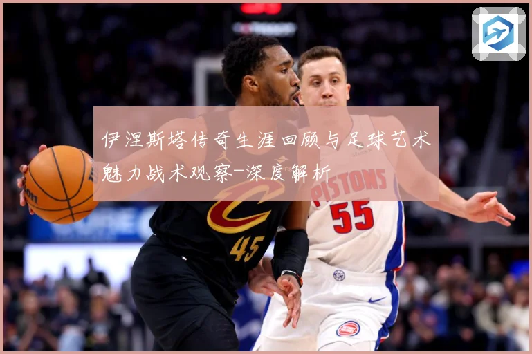 伊涅斯塔传奇生涯回顾与足球艺术魅力战术观察-深度解析
