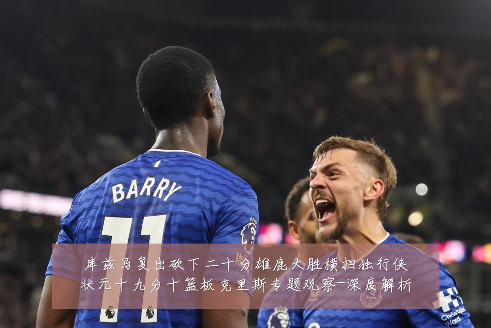 库兹马复出砍下二十分雄鹿大胜横扫独行侠状元十九分十篮板克里斯专题观察-深度解析