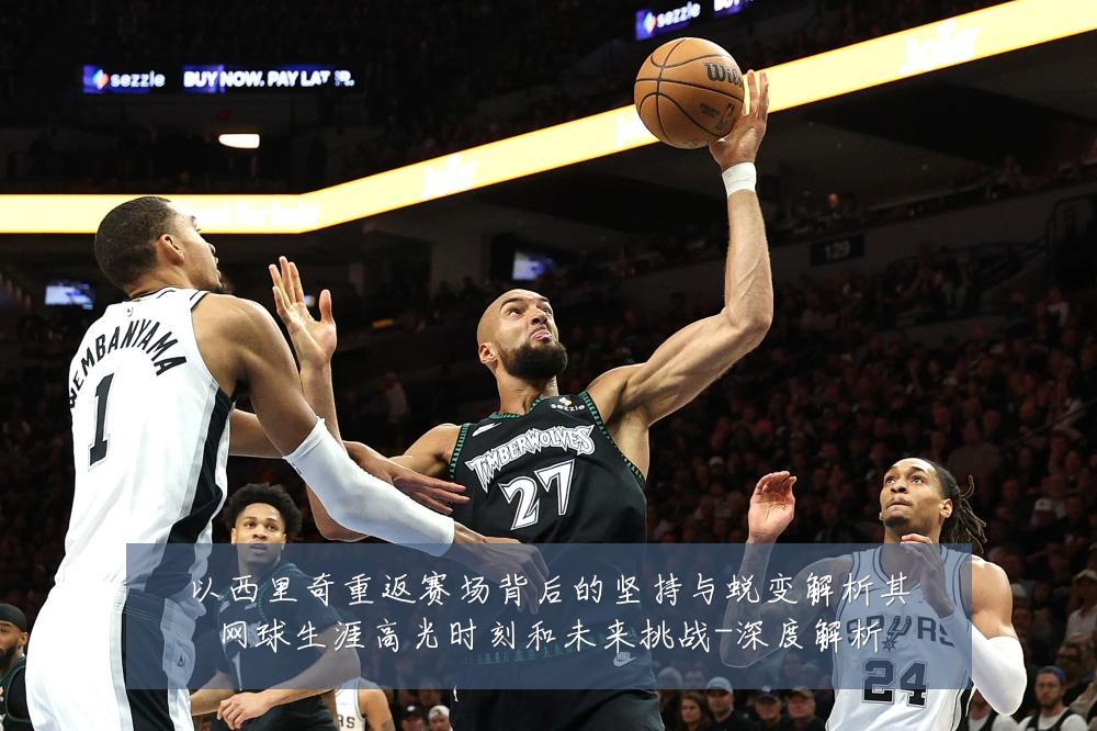 以西里奇重返赛场背后的坚持与蜕变解析其网球生涯高光时刻和未来挑战-深度解析
