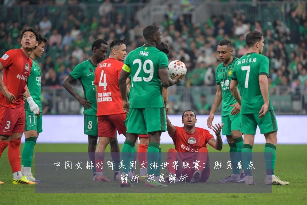 中国女排对阵美国女排世界联赛：胜负看点解析-深度解析