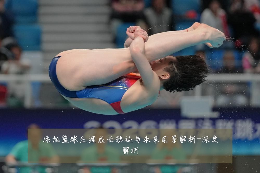 韩旭篮球生涯成长轨迹与未来前景解析-深度解析